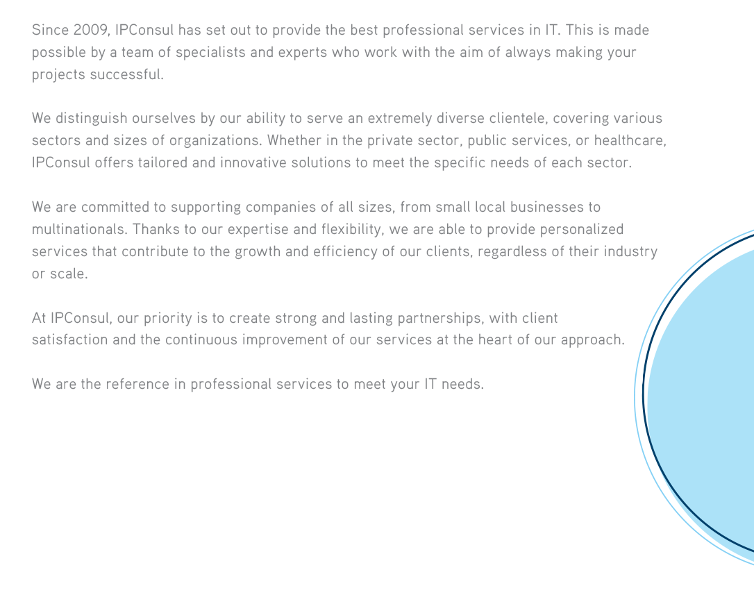 Since 2009, IPConsul has set out to provide the best professional services in IT. This is made possible by a team of specialists and experts who work with the aim of always making your projects successful.We distinguish ourselves by our ability to serve an extremely diverse clientele, covering various sectors and sizes of organizations. Whether in the private sector, public services, or healthcare, IPConsul offers tailored and innovative solutions to meet the specific needs of each sector.We are committed to supporting companies of all sizes, from small local businesses to multinationals. Thanks to our expertise and flexibility, we are able to provide personalized services that contribute to the growth and efficiency of our clients, regardless of their industry or scale.At IPConsul, our priority is to create strong and lasting partnerships, with client satisfaction and the continuous improvement of our services at the heart of our approach.We are the reference in professional services to meet your IT needs. 