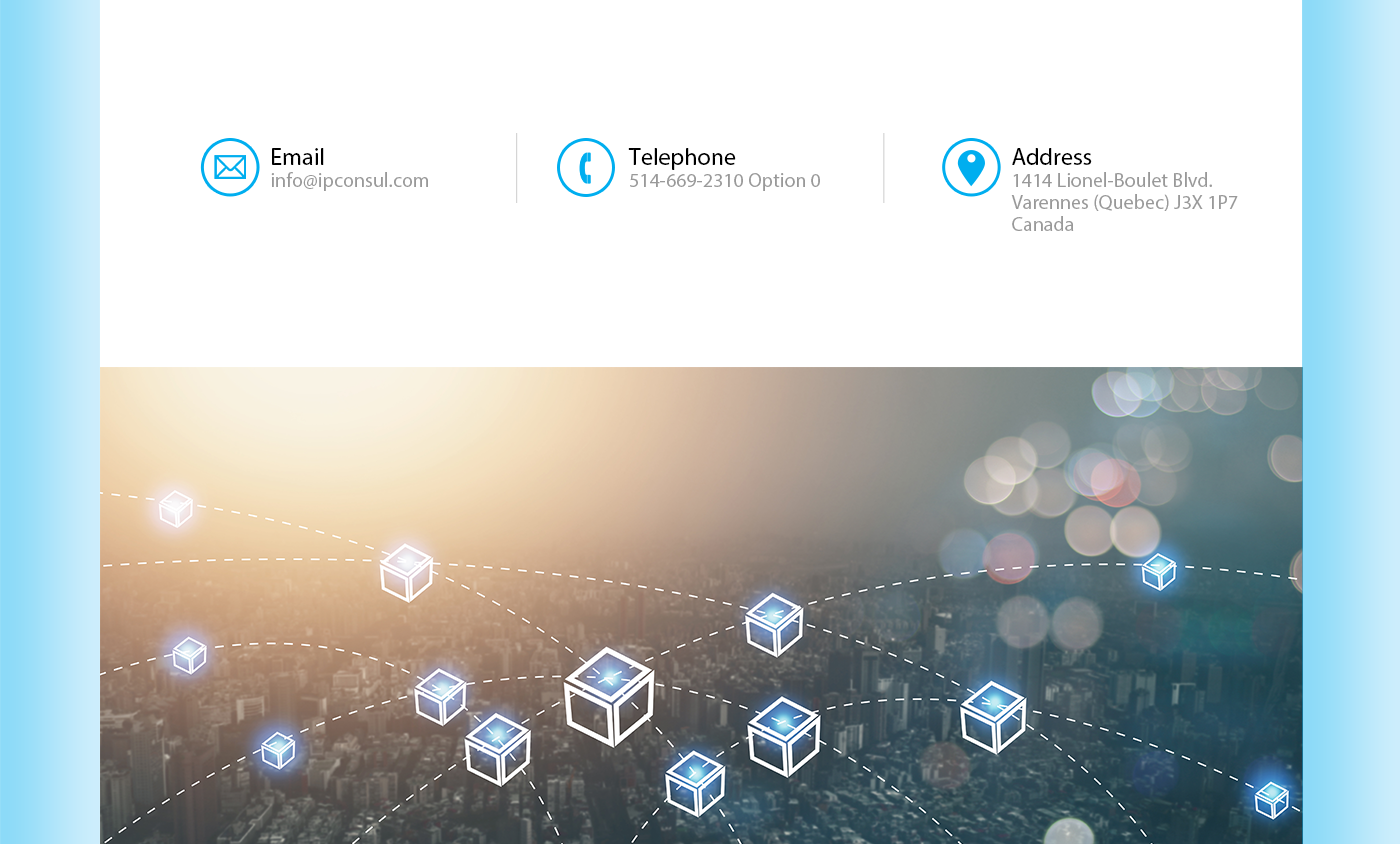 Email : info@ipconsul.com 
              Phone : 514-669-2310 Option 0  
              Address : 1414 Lionel-Boulet Blvd., Varennes, Quebec, Canada  J3X 1P7 