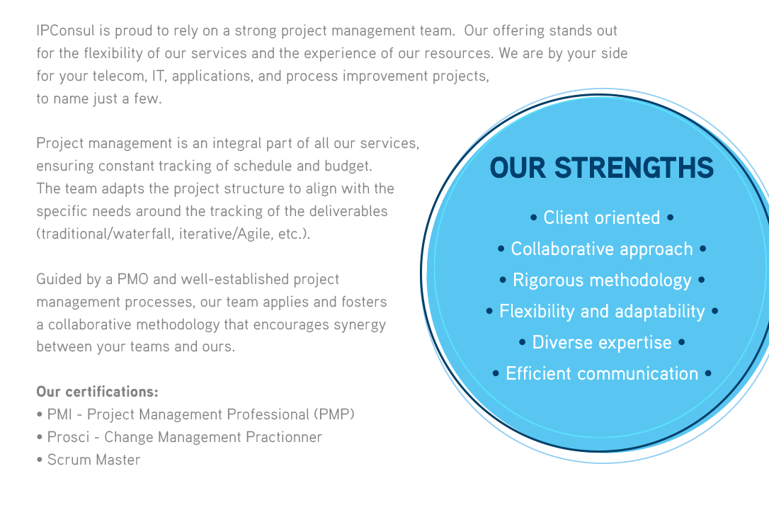 IPConsul is proud to rely on a strong project management team, with the majority of its members being PMP certified. Our offering stands out for the flexibility of our services and the experience of our resources. We are by your side for your telecom, IT, applications, and process improvement projects, to name just a few.Project management is an integral part of all our services, ensuring constant tracking of schedule and budget. The team adapts the project structure to align with thespecific needs around the tracking of the deliverables (traditional/waterfall, iterative/Agile, etc.).Guided by a PMO and well-established project management processes, our team applies and fosters a collaborative methodology that encourages synergy between your teams and ours.OUR STRENGTHS• Client oriented • Collaborative approach • Rigorous methodology • Flexibility and adaptability • Diverse expertise • Efficient communication  
              Our certifications :• PMI - Project Management Professional (PMP)• Prosci - Change Management Practionner 