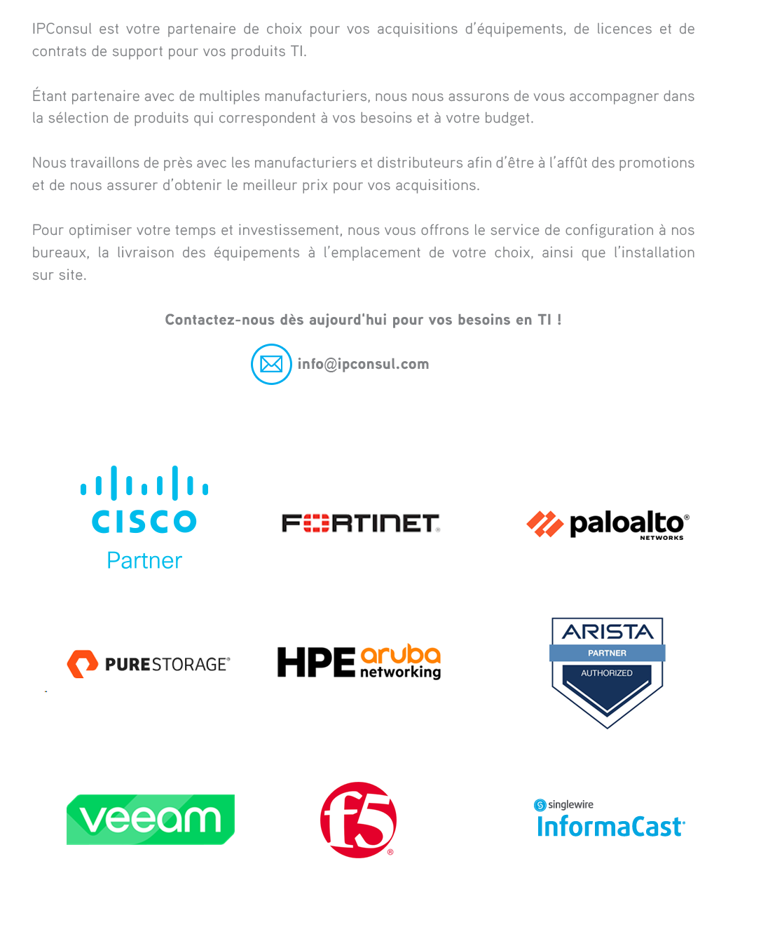 IPConsul est votre partenaire de choix pour vos acquisitions d’équipements,de licences et de contrats de support pour vos produits TI. Étant partenaires avec de multiples manufacturiers, nous nous assurons de vous accompagner dans la sélection de produits qui correspondent à vos besoins et à votre budget.Nous travaillons de près avec les manufacturiers et distributeurs afin d’être à l’affût des promotions et de nous assurer d’obtenir le meilleur prix pour vos acquisitions. Pour optimiser votre temps et investissement, nous vous offrons également le service de configuration à nos bureaux, ainsi que la livraison des équipements à l’emplacement de votre choix.  
